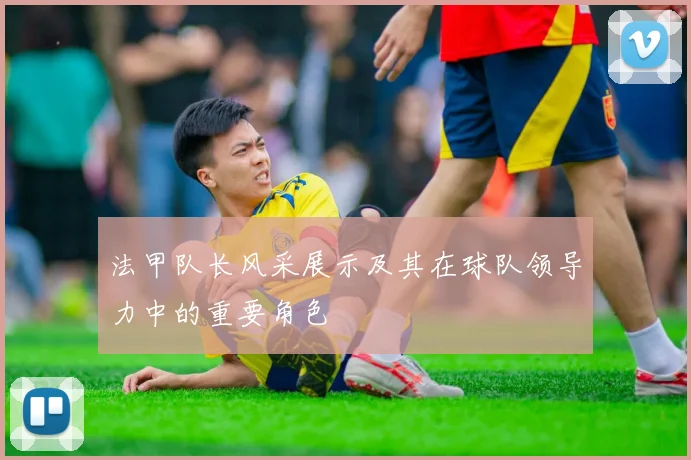 法甲队长风采展示及其在球队领导力中的重要角色