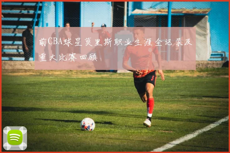 前CBA球星莫里斯职业生涯全记录及重大比赛回顾