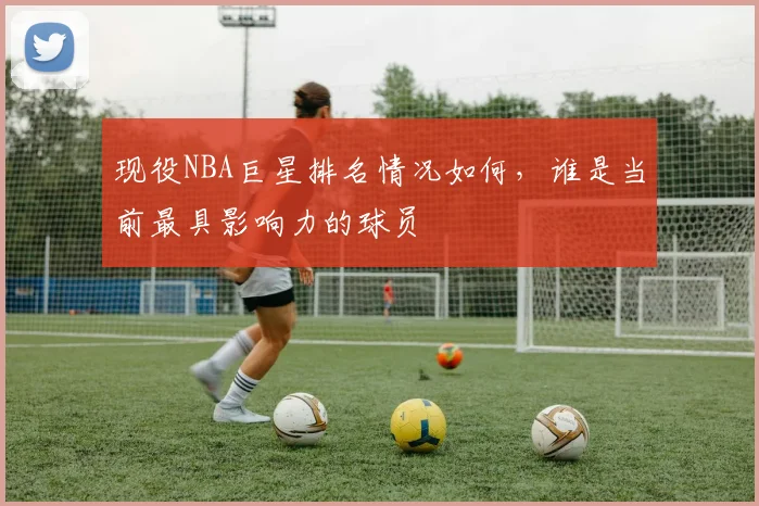 现役NBA巨星排名情况如何，谁是当前最具影响力的球员
